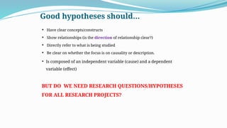 Good hypotheses should…
 Have clear concepts/constructs
 Show relationships (is the direction of relationship clear?)
 Directly refer to what is being studied
 Be clear on whether the focus is on causality or description.
 Is composed of an independent variable (cause) and a dependent
variable (effect)
BUT DO WE NEED RESEARCH QUESTIONS/HYPOTHESES
FOR ALL RESEARCH PROJECTS?
 