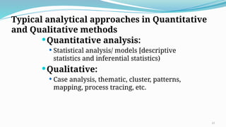 Typical analytical approaches in Quantitative
and Qualitative methods
Quantitative analysis:
 Statistical analysis/ models [descriptive
statistics and inferential statistics)
Qualitative:
 Case analysis, thematic, cluster, patterns,
mapping, process tracing, etc.
23
 