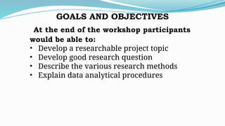 GOALS AND OBJECTIVES
At the end of the workshop participants
would be able to:
• Develop a researchable project topic
• Develop good research question
• Describe the various research methods
• Explain data analytical procedures
 
