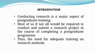 INTRODUCTION
• Conducting research is a major aspect of
postgraduate training.
• Most of us if not all would be required to
conduct and submit a research project in
the course of completing a postgraduate
programme
• Thus, the need for adequate training on
research methods
 