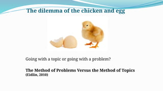The dilemma of the chicken and egg
Going with a topic or going with a problem?
The Method of Problems Versus the Method of Topics
(Eidlin, 2010)
 