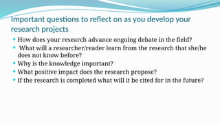 Important questions to reflect on as you develop your
research projects
 How does your research advance ongoing debate in the field?
 What will a researcher/reader learn from the research that she/he
does not know before?
 Why is the knowledge important?
 What positive impact does the research propose?
 If the research is completed what will it be cited for in the future?
 