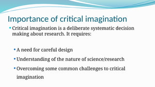 Importance of critical imagination
 Critical imagination is a deliberate systematic decision
making about research. It requires:
 A need for careful design
 Understanding of the nature of science/research
 Overcoming some common challenges to critical
imagination
 
