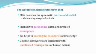 The Nature of Scientific Research (SR)
 SR is based on the systematic practice of disbelief
 Maintaining a sceptical attitude
 SR involves questioning stated and unstated
assumptions
 SR helps in pushing the boundaries of knowledge
 Good SR discoveries are concerned with
unintended consequences of human actions
 