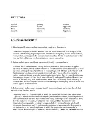 
KEY WORDS

applied
research
basic
research
primary
source
secondary
source
testable
hypothesis
refutable
hypothesis

LEARNING OBJECTIVES

1. Identify possible sources and use them to find a topic area for research.
All research begins with an idea. General ideas for research can come from many different
sources. Unfortunately, beginning students often believe that getting an idea is very difficult,
when, in fact, starting points for research are all around us. All that is really necessary is that
you see the world around you from an actively curious perspective.
2. Define applied research and basic research and identify examples of each.
Research that is directed toward solving practical problems is often classified as applied
research; in contrast, studies that are intended to solve theoretical issues are classified as basic
research. Although these different kinds of research begin with different goals, they are both
legitimate sources of research ideas and, occasionally, they can overlap. For example, a
school board may initiate an applied study to determine whether there is a significant increase
in student performance if class size is reduced from 30 students to 25 students. However, the
results of the study may have implications for a new theory of learning. In the same way, a
scientist who is conducting basic research to test a theory of learning may discover results that
can be applied in the classroom.
3. Define primary and secondary sources, identify examples of each, and explain the role that
each plays in a literature search.
A primary source is a firsthand report in which the authors describe their own observations.
Typically, a primary source is a research report, published in a scientific journal or periodical,
in which the authors describe their own research study, including why the research was done,
how the study was conducted, what results were found, and how those results were
interpreted. Some examples of primary sources include (1) empirical journal articles, (2)
theses and dissertations, and (3) conference presentations of research results. In contrast, a
secondary source is a secondhand report in which the authors discuss someone else’s
observations. Some examples of secondary sources include (1) books and textbooks in which
 