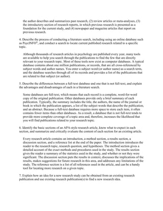 the author describes and summarizes past research, (2) review articles or meta-analyses, (3)
the introductory section of research reports, in which previous research is presented as a
foundation for the current study, and (4) newspaper and magazine articles that report on
previous research.
4. Describe the process of conducting a literature search, including using an online database such
as PsycINFO®
, and conduct a search to locate current published research related to a specific
topic.
Although thousands of research articles in psychology are published every year, many tools
are available to help you search through the publications to find the few that are directly
relevant to your research topic. Most of these tools now exist as computer databases. A typical
database contains about one million publications, or records, that are all cross-referenced by
subject words and author names. You enter a subject word (or author name) as a search term,
and the database searches through all of its records and provides a list of the publications that
are related to that subject (or author).
5. Describe the differences between a full-text database and one that is not full-text, and explain
the advantages and disadvantages of each in a literature search.
Some databases are full-text, which means that each record is a complete, word-for-word
copy of the original publication. Other databases provide only a brief summary of each
publication. Typically, the summary includes the title, the authors, the name of the journal or
book in which the publication appears, a list of the subject words that describe the publication,
and an abstract. Because a full-text database requires more space to store each item, it often
contains fewer items than other databases. As a result, a database that is not full-text tends to
provide more complete coverage of a topic area and, therefore, increases the likelihood that
you will find publications related to your research topic.
6. Identify the basic sections of an APA-style research article, know what to expect in each
section, and summarize and critically evaluate the content of each section for an existing article.
Every research article contains an introduction, a method section, a results section, a
discussion section, and a reference list at the end of the paper. The introduction introduces the
reader to the research topic, research question, and hypotheses. The method section gives a
detailed account of the exact methods and procedures used in the study. The results section
gives the reader a summary of the statistics used in the study, and whether or not they were
significant. The discussion section puts the results in context, discusses the implications of the
results, makes suggestions for future research in this area, and addresses any limitations of the
study. The reference section is a list of all references used in the article, and can be a handy
tool for locating more research on a given topic.
7. Explain how an idea for a new research study can be obtained from an existing research
publication and use existing research publication(s) to find a new research idea.
 