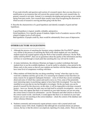 If you read critically and question each section of a research report, then you may discover a
modification or an extension that will convert the current study into a new research idea. In
general, research is not static. Instead, it is constantly developing and growing as new studies
spring from past results. New research ideas usually come from recognizing the direction in
which an area of research is moving and then going with the flow.
8. Describe the characteristics of a good hypothesis and identify examples of good and bad
hypotheses.
A good hypothesis is logical, testable, refutable, and positive.
Good hypothesis: For a specific group of students, higher levels of academic success will be
related to higher levels of self-esteem.
Bad hypothesis: If people could fly, there would be substantially fewer cases of depression.

OTHER LECTURE SUGGESTIONS

1. Although the process of searching the literature using a database like PsycINFO®
appears
very similar to the process of searching the Web (with which students are very familiar),
students need to be warned against using the Web to find scientific references. On the Web,
unlike with PsycINFO®
, there are no guarantees about the quality of the information and they
will have to weed through so much junk that searching this way will not be worth it.
2. At many institutions, the reference librarians are happy to conduct workshops that teach
students how to use the available databases. It can be useful to schedule a class period in the
library early in the course so that all your students are familiar with the library databases and
have some level of competence working with them.
3. Often students will think that they are doing something “wrong” when they type in a key
word into a database and they get no hits. It is reassuring for students to hear that there are
many reasons for an apparent inadequate literature—some of which they can do something
about and some of which they cannot and need to move on. First, some of the potentially
most interesting topics in psychology appear to have been little investigated. You may have
stumbled on an area that no one has thought to investigate. On the one hand, you can be
proud of yourself for this discovery; on the other, it will be impossible to develop a research
project—move on. Second, the topic may not lend itself to scientific investigation—move on.
Third, it may only appear that there is no material on your topic because you are not using
the correct terms to search for information—use the Thesaurus and other articles to discover
the correct search words. And fourth, it could appear that there is no material on your topic
because you are not searching in the correct database—check the content of the database and
utilize reference librarians.
4. Students commonly and erroneously equate primary source with a journal article and
secondary source with a book. Emphasize that although lots of journal articles are primary
sources, the key is that the article is an empirical, reporting of a study, article. There are other
 
