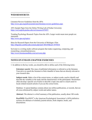 
WEB RESOURCES

Literature Review Guidelines from the APA:
http://www.apa.org/pubs/journals/men/literature-review-guidelines.aspx
APA Sample Paper from the Online Writing Lab at Purdue University:
https://owl.english.purdue.edu/owl/resource/670/07/
Trending Psychology Research Topics from the APA. Larger words mean more people are
interested:
http://www.apa.org/topics/
Ideas for Research Papers from the University of Michigan--Flint
http://libguides.umflint.edu/content.php?pid=485294&sid=3979636
Scrivener is a writing studio software program that makes organizing, composing, and
researching a streamlined process:
http://www.literatureandlatte.com/scrivener.php

NOTES ON END-OF-CHAPTER EXERCISES

1. In addition to the key words, you should be able to define each of the following terms:
Literature search: This mass of published information is referred to as the literature.
Your job is to search the literature to find a handful of items that are directly relevant to
your research idea.
Subject words: Make a list of the correct terms, or subject words, used to identify and
describe the variables in the study and the characteristics of the participants. Researchers
often develop a specific set of terms to describe a topic area and it is much easier to
locate related research articles if you use the correct terms.
Database: A typical database contains about one million publications, or records, that are
all cross-referenced by subject words and author names.
Abstract: The abstract is a brief summary of the publication, usually about 100 words.
PsycINFO: PsycINFO®
is the American Psychological Association’s (APA) definitive
resource for abstracts of scholarly journal articles, book chapters, books, and
dissertations.
 