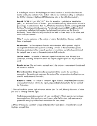 It is the largest resource devoted to peer-reviewed literature in behavioral science and
mental health, and contains over 3 million citations and summaries dating as far back as
the 1600s, with one of the highest DOI matching rates in the publishing industry.
PsycARTICLES: PsycARTICLES®
from the American Psychological Association
(APA) is a definitive source of full-text, peer-reviewed scholarly and scientific articles in
psychology. It contains more than 163,000 articles from more than 80 journals published
by the APA, its imprint the Educational Publishing Foundation (EPF), and from allied
organizations including the Canadian Psychological Association and the Hogrefe
Publishing Group. It includes all journal articles, book reviews, letters to the editor, and
errata from each journal.
Title: A concise statement of the content of a paper that identifies the main variables
being investigated.
Introduction: The first major section of a research report, which presents a logical
development of the research question including a review of the relevant background
literature, a statement of the research question or hypothesis, and a brief description of
the methods used to answer the question or test the hypothesis.
Method section: The section of a research report that describes how the study was
conducted, including information about the subjects or participants and the procedures
used.
Results section: The section of a research report that presents a summary of the data and
the statistical analysis.
Discussion section: The portion of a research report that restates the hypothesis,
summarizes the results, and presents a discussion of the interpretation, implications, and
possible applications of the results.
Reference section: The section of a research report that lists complete references for all
sources of information cited in the report, organized alphabetically by the last name of
the first author.
2. Make a list of five general topic areas that interest you. For each, identify the source of ideas
you used to come up with that topic.
Student responses to this question will vary considerably. This is a great exercise to get
them excited and thinking about research, especially if a literature review or research
proposal is a major portion of their assessment for your course.
3. Define primary and secondary sources and explain how each plays a role in the process of
finding a research idea.
 