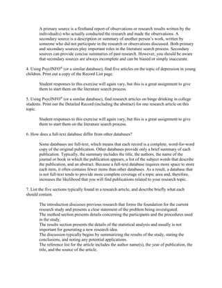 A primary source is a firsthand report of observations or research results written by the
individual(s) who actually conducted the research and made the observations. A
secondary source is a description or summary of another person’s work, written by
someone who did not participate in the research or observations discussed. Both primary
and secondary sources play important roles in the literature search process. Secondary
sources can provide concise summaries of past research. However, you should be aware
that secondary sources are always incomplete and can be biased or simply inaccurate.
4. Using PsycINFO®
(or a similar database), find five articles on the topic of depression in young
children. Print out a copy of the Record List page.
Student responses to this exercise will again vary, but this is a great assignment to give
them to start them on the literature search process.
5. Using PsycINFO®
(or a similar database), find research articles on binge drinking in college
students. Print out the Detailed Record (including the abstract) for one research article on this
topic.
Student responses to this exercise will again vary, but this is a great assignment to give
them to start them on the literature search process.
6. How does a full-text database differ from other databases?
Some databases are full-text, which means that each record is a complete, word-for-word
copy of the original publication. Other databases provide only a brief summary of each
publication. Typically, the summary includes the title, the authors, the name of the
journal or book in which the publication appears, a list of the subject words that describe
the publication, and an abstract. Because a full-text database requires more space to store
each item, it often contains fewer items than other databases. As a result, a database that
is not full-text tends to provide more complete coverage of a topic area and, therefore,
increases the likelihood that you will find publications related to your research topic.
7. List the five sections typically found in a research article, and describe briefly what each
should contain.
The introduction discusses previous research that forms the foundation for the current
research study and presents a clear statement of the problem being investigated.
The method section presents details concerning the participants and the procedures used
in the study.
The results section presents the details of the statistical analysis and usually is not
important for generating a new research idea.
The discussion typically begins by summarizing the results of the study, stating the
conclusions, and noting any potential applications.
The reference list for the article includes the author name(s), the year of publication, the
title, and the source of the article.
 