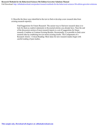 8. Describe the three ways identified in the text to find or develop a new research idea from
existing research report(s).
Find Suggestions for Future Research: The easiest way to find new research ideas is to
look for them as explicit statements in the journal articles you already have. Near the end
of the discussion section of most research reports is a set of suggestions for future
research. Combine or Contrast Existing Results: Occasionally, it is possible to find a new
research idea by combining two (or more) existing results. The Components of a
Research Article—Critical Reading: Most ideas for new research studies begin with
careful reading of past studies.
Research Methods for the Behavioral Sciences 5th Edition Gravetter Solutions Manual
Full Download: http://alibabadownload.com/product/research-methods-for-the-behavioral-sciences-5th-edition-gravetter-solutions-
This sample only, Download all chapters at: alibabadownload.com
 