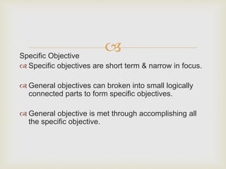 Specific Objective
 Specific objectives are short term & narrow in focus.
 General objectives can broken into small logically
connected parts to form specific objectives.
 General objective is met through accomplishing all
the specific objective.
 
