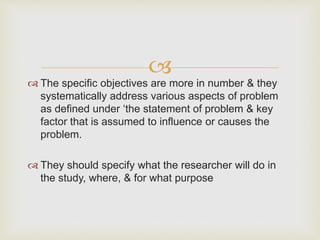 
 The specific objectives are more in number & they
systematically address various aspects of problem
as defined under ‘the statement of problem & key
factor that is assumed to influence or causes the
problem.
 They should specify what the researcher will do in
the study, where, & for what purpose
 