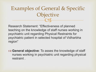 
Research Statement: “Effectiveness of planned
teaching on the knowledge of staff nurses working in
psychiatric unit regarding Physical Restraints for
psychiatric patient in selected hospital of Vidharbha
region”
 General objective: To asses the knowledge of staff
nurses working in psychiatric unit regarding physical
restraint .
Examples of General & Specific
Objective
 