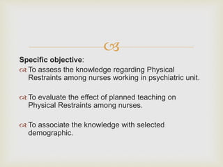 
Specific objective:
 To assess the knowledge regarding Physical
Restraints among nurses working in psychiatric unit.
 To evaluate the effect of planned teaching on
Physical Restraints among nurses.
 To associate the knowledge with selected
demographic.
 