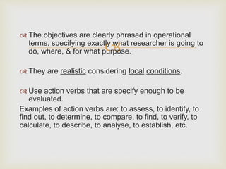 
 The objectives are clearly phrased in operational
terms, specifying exactly what researcher is going to
do, where, & for what purpose.
 They are realistic considering local conditions.
 Use action verbs that are specify enough to be
evaluated.
Examples of action verbs are: to assess, to identify, to
find out, to determine, to compare, to find, to verify, to
calculate, to describe, to analyse, to establish, etc.
 