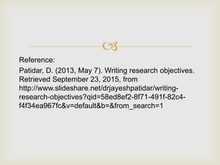 
Reference:
Patidar, D. (2013, May 7). Writing research objectives.
Retrieved September 23, 2015, from
http://www.slideshare.net/drjayeshpatidar/writing-
research-objectives?qid=58ed8ef2-8f71-491f-82c4-
f4f34ea967fc&v=default&b=&from_search=1
 