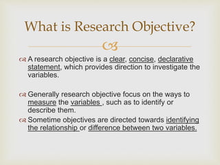 
 A research objective is a clear, concise, declarative
statement, which provides direction to investigate the
variables.
 Generally research objective focus on the ways to
measure the variables , such as to identify or
describe them.
 Sometime objectives are directed towards identifying
the relationship or difference between two variables.
What is Research Objective?
 