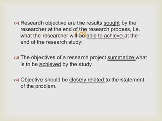 
 Research objective are the results sought by the
researcher at the end of the research process, i.e.
what the researcher will be able to achieve at the
end of the research study.
 The objectives of a research project summarize what
is to be achieved by the study.
 Objective should be closely related to the statement
of the problem.
 