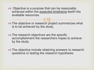 
 Objective is a purpose that can be reasonably
achieved within the expected timeframe &with the
available resources.
 The objective or research project summarizes what
is to be achieved by the study.
 The research objectives are the specific
accomplishment the researchers hopes to achieve
by the study
 The objective include obtaining answers to research
questions or testing the research hypothesis.
 