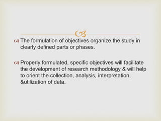  The formulation of objectives organize the study in
clearly defined parts or phases.
 Properly formulated, specific objectives will facilitate
the development of research methodology & will help
to orient the collection, analysis, interpretation,
&utilization of data.
 