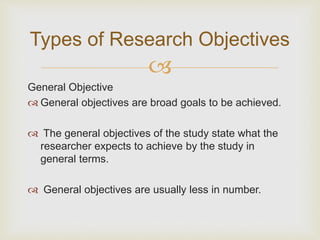
General Objective
 General objectives are broad goals to be achieved.
 The general objectives of the study state what the
researcher expects to achieve by the study in
general terms.
 General objectives are usually less in number.
Types of Research Objectives
 