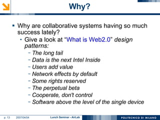 Why? Why are collaborative systems having so much success lately? Give a look at “ What is Web2.0 ”  design patterns: The long tail Data is the next Intel Inside Users add value Network effects by default Some rights reserved The perpetual beta Cooperate, don't control Software above the level of the single device 