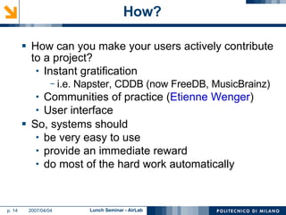 How? How can you make your users actively contribute to a project? Instant gratification i.e. Napster, CDDB (now FreeDB, MusicBrainz) Communities of practice ( Etienne Wenger ) User interface So, systems should be very easy to use provide an immediate reward do most of the hard work automatically 