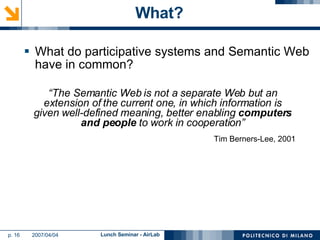 What? What do participative systems and Semantic Web have in common? “ The Semantic Web is not a separate Web but an extension of the current one, in which information is given well-defined meaning, better enabling  computers and people  to work in cooperation” Tim Berners-Lee, 2001 