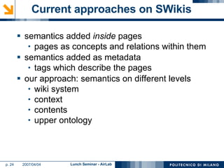Current approaches on SWikis semantics added  inside  pages pages as concepts and relations within them semantics added as metadata tags which describe the pages our approach: semantics on different levels wiki system context contents upper ontology 