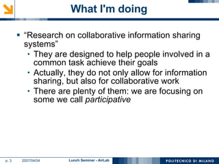 What I'm doing “Research on collaborative information sharing systems” They are designed to help people involved in a common task achieve their goals Actually, they do not only allow for information sharing, but also for collaborative work There are plenty of them: we are focusing on some we call  participative 