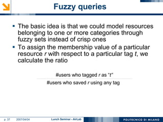 Fuzzy queries  The basic idea is that we could model resources belonging to one or more categories through fuzzy sets instead of crisp ones To assign the membership value of a particular resource  r  with respect to a particular tag  t , we calculate the ratio #users who tagged  r  as “ t” #users who saved  r  using any tag 