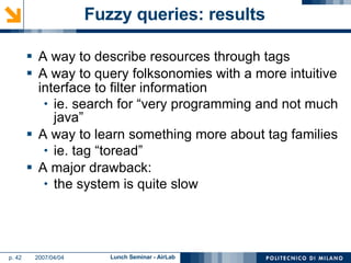 Fuzzy queries: results A way to describe resources through tags A way to query folksonomies with a more intuitive interface to filter information ie. search for “very programming and not much java” A way to learn something more about tag families ie. tag “toread” A major drawback: the system is quite slow 