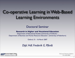 Co-operative Learning in Web-Based
     Learning Environments
                                       Doctoral Seminar
                             Research in Higher and Vocational Education
                    Department of Educational Studies (University of Oxford) –
          Department of Business and Human Resource Education (University of Paderborn)

                                        Oxford, 15 – 16 March 2007


                                   Dipl. Hdl. Frederik G. Pferdt

                                                                              Doctoral Seminar, Oxford,
 Dipl. Hdl. Frederik G. Pferdt
                                                    1
                                                                                  15./16.03.2007
                                                                                                          1