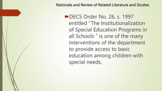 Rationale and Review of Related Literature and Studies
DECS Order No. 26, s. 1997
entitled “The Institutionalization
of Special Education Programs in
all Schools ” is one of the many
interventions of the department
to provide access to basic
education among children with
special needs,
 