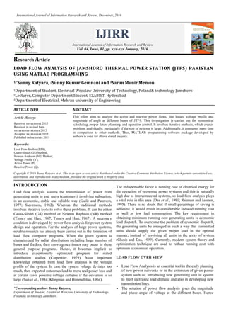 Research Article
LOAD FLOW ANALYSIS OF JAMSHORO THERMAL POWER STATION (JTPS) PAKISTAN
USING MATLAB PROGRAMMING
1,*Sunny Katyara, 2Sunny Kumar Gemnani and 3Saran Munir Memon
1Department of Student, Electrical Wroclaw University of Technology, Poland
2Lecturer, Computer Department Student, SZABIST, Hyderabad
3Department of Electrical, Mehran university of Engineering and Technology Jamshoro
ARTICLE INFO ABSTRACT
This effort aims to analyze the active and reactive power flows, line losses, voltage profile and
magnitude of angle at different buses of JTPS. This investigation is carried out for economical
scheduling, proper future planning, and operation control. It involves iterative methods, which creates
problems analytically, particularly if the size of systems is large. Additionally, it consumes more time
in comparison to other methods. Thus, MATLAB programming software package developed by
authors is used for above stated enquiry.
Copyright © 2016 Sunny Katyara et al. This is an open access article distributed under the Creative Commons Attribution License, which permits unrestricted use,
distribution, and reproduction in any medium, provided the original work is properly cited.
INTRODUCTION
Load flow analysis assures the transmission of power from
generating units to end users (customers) involving substation,
in an economic, stable and reliable way (Guile and Paterson,
1977; Stevenson, 1982). Whereas the traditional methods
involves iterative tools to solve these problems. It can be either
Gauss-Siedel (GS) method or Newton Raphson (NR) method
(Tinney and Hart, 1967; Tinney and Hart, 1967). A necessary
condition is developed by power flow analysis for power system
design and operation. For the analysis of large power systems,
notable research has already been carried out in the formation of
load flow computer programs. When the given system is
characterized by radial distribution including large number of
buses and feeders, then convergence issues may occur in these
general purpose programs. Hence, it becomes implicit to
introduce exceptionally optimized program for stated
distribution studies (Carpentier, 1979). Most important
knowledge obtained from load flow analysis is the voltage
profile of the system. In case the system voltage deviates too
much, then expected outcomes lead to more real power loss and
at certain cases possible voltage collapse if the deviation is so
large (Sun et al., 1984; Klingman and Himmelblau, 1964).
*Corresponding author: Sunny Katyara,
Department of Student, Electrical Wroclaw University of Technology,
Poland& technology Jamshoro.
The indispensable factor is running cost of electrical energy for
the operation of economic power systems and this is naturally
high due to interconnected systems, so load flow analysis plays
a vital role in this area (Das et al., 1991; Rahman and Jasmon,
1995). There is no doubt that if small percentage of saving is
achieved, it would result in considerable reduced running cost
as well as low fuel consumption. The key requirement in
obtaining minimum running cost generating units is economic
load dispatch. To overcome the problem of economic dispatch,
the generating units be arranged in such a way that committed
units should supply the given proper load in the optimal
manner, instead of involving all units in the array of system
(Ghosh and Das, 1999). Currently, modern system theory and
optimization technique are used to reduce running cost with
optimum economical operation.
LOAD FLOW OVER VIEW
 Load Flow Analysis is an essential tool in the early planning
of new power networks or in the extension of given power
system such as; introducing new generating unit in system
to meet increased load demand and also in developing new
transmission lines.
 The solution of power flow analysis gives the magnitude
and phase angle of voltage at the different buses. Hence
International Journal of Information Research and Review
Vol. 03, Issue, 01, pp.1652-1656, January, 2016
Article History:
Received 14th
October, 2015
Received in revised form
18th
November, 2015
Accepted 24th
December, 2015
Published online 31st
January 2016
International Journal of Information Research and Review, January, 2016
Keywords:
Load Flow Studies (LFS),
Guass-Siedel (GS) Method,
Newton Raphson (NR) Method,
Voltage Profile (V),
Active Power (P),
Reactive Power (Q).
 