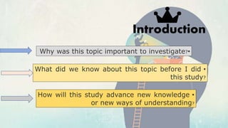 Introduction
•Why was this topic important to investigate?
•What did we know about this topic before I did
this study?
•How will this study advance new knowledge
or new ways of understanding?
 