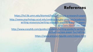 References
https://hsl.lib.umn.edu/biomed/help/structure-a-research-paper
http://www.psychology.ucsd.edu/undergraduate-program/academic-
writing-resources/writing-research-papers/research-paper-
structure.html#Title-Page
http://www.easybib.com/guides/students/writing-guide/iv-write/a-
formatting/apa-paper-formatting/
https://www.aresearchguide.com/1steps.html
 