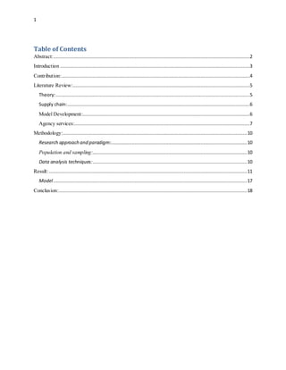 1
Table of Contents
Abstract:............................................................................................................................................2
Introduction .......................................................................................................................................3
Contribution:......................................................................................................................................4
Literature Review:..............................................................................................................................5
Theory:..........................................................................................................................................5
Supply chain:..................................................................................................................................6
Model Development:.......................................................................................................................6
Agency services:.............................................................................................................................7
Methodology:...................................................................................................................................10
Research approach and paradigm:.................................................................................................10
Population and sampling:..............................................................................................................10
Data analysis techniques:..............................................................................................................10
Result:.............................................................................................................................................11
Model..........................................................................................................................................17
Conclusion:......................................................................................................................................18
 