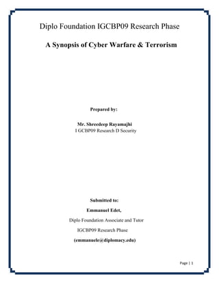 Page | 1
Diplo Foundation IGCBP09 Research Phase
A Synopsis of Cyber Warfare & Terrorism
Prepared by:
Mr. Shreedeep Rayamajhi
I GCBP09 Research D Security
Submitted to:
Emmanuel Edet,
Diplo Foundation Associate and Tutor
IGCBP09 Research Phase
(emmanuele@diplomacy.edu)
 