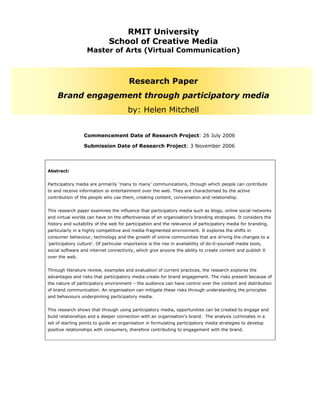 RMIT University
                              School of Creative Media
                   Master of Arts (Virtual Communication)



                                         Research Paper
     Brand engagement through participatory media
                                        by: Helen Mitchell


                  Commencement Date of Research Project: 26 July 2006

                  Submission Date of Research Project: 3 November 2006




Abstract:


Participatory media are primarily ‘many to many’ communications, through which people can contribute
to and receive information or entertainment over the web. They are characterised by the active
contribution of the people who use them, creating content, conversation and relationship.


This research paper examines the influence that participatory media such as blogs, online social networks
and virtual worlds can have on the effectiveness of an organisation’s branding strategies. It considers the
history and suitability of the web for participation and the relevance of participatory media for branding,
particularly in a highly competitive and media-fragmented environment. It explores the shifts in
consumer behaviour, technology and the growth of online communities that are driving the changes to a
‘participatory culture’. Of particular importance is the rise in availability of do-it-yourself media tools,
social software and internet connectivity, which give anyone the ability to create content and publish it
over the web.


Through literature review, examples and evaluation of current practices, the research explores the
advantages and risks that participatory media create for brand engagement. The risks present because of
the nature of participatory environment – the audience can have control over the content and distribution
of brand communication. An organisation can mitigate these risks through understanding the principles
and behaviours underpinning participatory media.


This research shows that through using participatory media, opportunities can be created to engage and
build relationships and a deeper connection with an organisation’s brand. The analysis culminates in a
set of starting points to guide an organisation in formulating participatory media strategies to develop
positive relationships with consumers, therefore contributing to engagement with the brand.
 