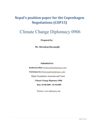 1 | P a g e
Nepal's position paper for the Copenhagen
Negotiations (COP15)
Climate Change Diplomacy 0906
Prepared by:
Mr. Shreedeep Rayamajhi
Submitted to:
Katharina Höne (KatharinaH@diplomacy.edu)
Christiaan Sys (ChristiaanS@diplomacy.edu)
Diplo Foundation Associate and Tutor
Climate Change Diplomacy 0906
Date: 01/06/2009 - 01/10/2009
Website: www.diplomacy.edu
 