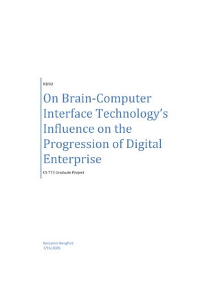 NDSUOn Brain-Computer Interface Technology’s Influence on the Progression of Digital EnterpriseCS 773 Graduate ProjectBenjamin Bengfort7/24/2009<br />Contents TOC  quot;
1-3quot;
    Introduction PAGEREF _Toc236229299  3Technical Description PAGEREF _Toc236229300  4Understanding BCI Devices PAGEREF _Toc236229301  4The Brain as a Computer PAGEREF _Toc236229302  4Capturing Brain Signals PAGEREF _Toc236229303  5Types of BCI Devices PAGEREF _Toc236229304  6Invasive BCI Devices PAGEREF _Toc236229305  6Non-Invasive BCI Devices PAGEREF _Toc236229306  6Training BCI Devices PAGEREF _Toc236229307  7BCI vs. Neuroprosthetics PAGEREF _Toc236229308  7BCIs and the Progress of Digital Enterprise PAGEREF _Toc236229309  8Applications of BCI PAGEREF _Toc236229310  8Medicine PAGEREF _Toc236229311  8Military PAGEREF _Toc236229312  9Manufacturing PAGEREF _Toc236229313  10Gaming PAGEREF _Toc236229314  11Communications PAGEREF _Toc236229315  12Social Potential PAGEREF _Toc236229316  12Ethical Considerations for BCIs PAGEREF _Toc236229317  13Conclusions and Predictions PAGEREF _Toc236229318  14Bibliography PAGEREF _Toc236229319  15<br />Introduction<br />As modern society continues to get more complicated because of richer and faster data management and communications, it has become more automated via the myriads of computer programs and devices that are now integral to our lives. In fact, it seems that the only thing that holds us back is our ability to interact and communicate with those programs and devices! So far keyboards and mice (and to a limited extent, touch screens) have been the only effective input mechanisms to computing devices, and are essentially a bottleneck between two very efficient signaling, computing, and processing devices. In order to “compute at the speed of thought” we need some direct interface between the electrical signaling processes in our brain and those that control electronic machinery. <br />Brain-Computer Interfaces or Brain-Machine Interfaces (BCI and BMI will be used interchangeably throughout this paper) are in some ways similar to traditional input devices like keyboards in that they translate human generated impulses (button presses in the case of a keyboard, and electrical brain signals for BCIs) into input data that is understandable by modern computing devices. However, while a keyboard must be an intermediary device- because electrical brain signals are sent to our hand in order to operate the machinery, BCIs can be seen less as translators and more as conduits for signaling. They are similar to a network path that connects two different types of transmission vehicle- for instance a hub that connects a fiber optic line to a coaxial cable network.  Because the BCI is not intermediary, there is a significant reduction in the bottleneck created by things like typing speed (a mere 300 words per minute) allowing us to truly interact with machines at the speed of thought. <br />The applications for such devices are far reaching- from cybernetics (the science of systems control and communications in living organisms and machines) to virtual reality computing, instantaneous communications, and even nano-technology. Medicine, military, manufacturing, information systems, environmentalism, and transportation are just a few industries that would be dramatically changed by the introduction of such technology. BCIs represent a fundamental shift in the course of technological development because until this point, technology has always behaved completely separately from its operators- BCIs would serve to connect machine and operator in a much more meaningful and inseparable manner. <br />Of course, with any new technology, there are also social and ethical considerations. BCI technology would change the way we communicate not just with machines, but also with each other. Our ability for memory storage could be artificially improved- instantaneous communication could lead to truly democratic processes and the potential for a so called ‘human network’.  Because BCI reads the electrical impulses that make up what we are thinking, there is the potential for these machines to encroach on the privacy of one’s thoughts, or be used harmfully against individuals. These devices might require surgery to implant, making them impractical or undesirable. These issues must be considered as we analyze the impact of BCIs on the progression of digital enterprise. <br />Technical Description<br />Current BCI devices fall into two categories- non-invasive, which include haptic controllers and EEG scanners, and invasive, which require a surgical implant directly into the grey matter of the brain. There is also a sub category of invasive BCIs called partially-invasive, where a device is surgically implanted inside the skull of a person, but does not enter the grey matter. The basic purpose of these devices is to intercept the electrical signals that pass between neurons in the brain and translate them to a signal that is understandable by non-organic, external devices. In turn, they can also translate the signal from the external device and produce an electrical signal inside the brain that neurons can understand. <br />Understanding BCI Devices<br />The most common form of BCI, currently, are those that are used medically- either to control a robotic/cybernetic prosthesis to restore motor function (neuroprosthetics) or to repair some sensory disorder with a mechanical sensor (for instance, the cochlear implant to restore hearing). These devices most commonly operate by reading specific, known signals that are in mapped portions of the brain- especially those portions of the brain that control the senses. However, research is underway to discover how to establish two way data communication between the brain and other external devices- a true BCI. To first understand how a BCI device would work, we must first understand how the brain works.   <br />The Brain as a Computer<br />The basic model for the brain is that it is a very powerful super-computer, one that we don’t fully understand quite yet, but like genetic research, will be understood one day through the time and data intensive research of mapping. The brain is both an electrical and chemical entity that is divided into regions, each of which control specific tasks, and that are connected via axons- a network of electrical wires that go into the central nervous system. Therefore, by mapping signals and regions to their functions, researchers have begun to get a clearer picture of how a brain controls external devices, and can use these mappings to interpret the signals in an external device (Johnson, 1998). <br />In fact, it is the electrical model of the brain that lends itself to the direct interaction between the brain and electronic computing. The spinal cord is the brain’s input/output system- and the spinal cord is almost completely electrical- making an external, electrical, input/output device like a BCI almost intuitive. In addition, the brain is resilient enough to learn and understand new electric signals. This resilience means that not only can a device be connected to the brain via its electronic properties, but that the brain does most of the work in incorporating new electronic signals and can be trained to operate the device that the BCI interfaces to. <br />In the future the use of BCIs as translation devices (like keyboards) will give way to their use as network conduits because of the model of a brain as a computer. The brain processes and stores information like a computer; therefore, it is a natural next step to believe that the brain and a computer can be networked, with BCI devices simply acting as a gateway or conduit between two devices. Of course, this raises many ethical issues for instance, the ability to network two brains through a computer- but that is getting a little ahead of ourselves.  <br />Capturing Brain Signals <br />Neurons fire electrical impulses in the brain which may be captured by an electrode that is inserted directly into the cerebral cortex (invasive), or that are in contact with the scalp (noninvasive). These electrodes either operate singly or in an array and their behavior is generally defined by their application. Other methods of capturing brain signals include electroencephalography (EEG) and magneto encephalography (MEG). Other methods that are not in use but are being considered include magnetic resonance imaging (MRI) and near infrared spectrum imaging (NIRS) to provide analysis of brain wave and chemical patterns, but are currently impractical due to their size (Berger, et al., 2007). <br />Probably the most commonly used signal that is identified and captured is called the P300 wave- especially when used with EEG methods. The P300 is a event related potential, a measurable electrical charge that is directly related with impulse. Therefore, by capturing the P300, a BCI can directly translate a persons’ intent (what we think we want to do) into electrical commands that control artificial devices (Lenhardt, Kaper, & Ritter, 2008). <br />Types of BCI Devices<br />Invasive BCI Devices<br />Invasive BCI devices are so called because they require surgery to implant the device directly into the grey matter of the brain. These devices receive the clearest signals from the electrical impulses between neurons and through axons; they are, however, prone to be surrounded by scar tissue. Scar tissue is the natural result of the healing processes- surgery is traumatic to the body, and poses many risks. The problem is that the scar tissue tends to disrupt the correct functioning of an invasive BCI device, and can also pose a direct risk to the patient in the form of a pressure on the brain or even an aneurism.  <br />Invasive BCI devices are certainly less desirable due to the risk, but are often required when processing more complex forms of information. For instance, current invasive BCI devices can be used to restore sight or motor function via a robotic eye or limb. In 2002, Jens Naumann, a blind man, received an invasive BCI implant developed by William Dobelle that allowed him to use an artificial eye to see with imperfect vision, and even drive very slowly around a parking lot. <br />So called partially-invasive BCI devices are those that are inserted surgically into the skull, but not directly into the grey matter. Because this device stays on the outside of the brain tissue, the risk of scar tissue impeding the device or harming the patient is much lower. In addition, the problems associated with the skull blocking signals are avoided. Therefore, by sacrificing some signal strength, and performing a marginally less risky surgical procedure, these devices are considered safer. <br />Non-Invasive BCI Devices<br />Non-Invasive BCI Devices seem to be the direction that BCI research is heading. These devices are worn on the outside of the head and are removable. In order to capture the brain’s signal they use neuro-imaging techniques such as EEG and MEG. Unfortunately, although they do not pose the risk or the trauma of surgery, they are less reliable because signal strength is dampened by the skull (specifically the calcium of the skull), and the detailed wave patterns needed to detect individual neurons firing can be dispersed so as to make the devices unusable for complex tasks. However, these devices are widely used for “thought control” devices that do not require complex input/output electrical operations. <br />One interesting application of a non-invasive BCI device is an EEG device that reads P300 waves to spell words. The subject focuses on the letters and by interpretation of the event related potential, the BCI reads them. (Lenhardt, Kaper, & Ritter, 2008) achieved transfer rates of up to 92 bits/min with 100% accuracy using this mechanism. Although, obviously current typing speeds are much higher than that, this application proves that non-invasive BCI devices will have as important a role in the future development of BCI technology as invasive ones.  <br />Training BCI Devices<br />While ones first impression of a BCI device may be a surgical implant, or a wireless headset that immediately allows a human to control whatever device it is connected to, unfortunately this isn’t the case. One important issue of BCI devices is the training requirement. Imagine having a third arm attached to your body- would you be able to immediately use that arm as dexterously and fluidly as your other two arms? Most likely the answer is no, in fact, similar to how you must learn to throw with your opposite hand- one has to learn how to interact and use these devices. <br />For motor or sensory enhancement, these devices require months of physical therapy before they become effective. Before data transfer techniques can be used, the subject must be trained on how to ‘think’ in order to control their devices. For instance, (Ron-Angevin, Diaz-Estrella, & Velasco-Alvarez, 2009) presented a graphical interface to their subjects with four directional commands surrounding a circle. The subjects were able to navigate around a virtual world with the aid of visual commands because it assisted their learning process and focused their thought control. Machine learning techniques can also be used to adaptively assist the learning process with BCI devices (Danziger, Fishbach, & Mussa-Ivaldi, 2009). <br />BCI vs. Neuroprosthetics <br />Until now I have been discussing BCI and Neuroprosthetics interchangeably, but at this point it is necessary to differentiate them. Brain Computer Interfaces are considered to be a direct signal conduit between the brain and an external computing device. They can be attached to sensors to facilitate data transmissions and transactions; for instance, to improve sensory perception such as hearing and sight. They control the data operations of an external device, and are directly connected to the brain stem, usually through the cerebral cortex.  <br />Neuroprosthetics, on the other hand, is concerned with developing artificial devices to replace the functioning of an impaired nervous system or limb. For instance, the cochlear implant (mentioned above) improves hearing by being attached to the nervous system surrounding the ear. The essential difference between these two subjects is the location of attachment. BCIs are attached directly to the brain, whereas Neuroprosthetics are attached to the central nervous system. <br />While this seems like a very slight distinction, it does make a difference when discussing application. Neuroprosthetics would be used to repair a paralyzed limb, whereas a BCI might be used to control a robotic limb, completely external to the body. Note that there is some grey area here when discussing the control of robotic limbs intended as limb replacements- their method of control would determine which area their scope is (Carberry, 2008). <br />BCIs and the Progress of Digital Enterprise<br />The scope of BCI technology is almost as vast as a discussion of how computing technology could change commerce, technology, and society in the 1950s. Brain-computing interfaces in their true form, as data transfer conduits between a human and a computer represent a revolution in the way that we interact with the world. In fact the applications for potential BCI uses seem to be only limited to the imagination (in the same way that Murphy’s law applies to processing power and data storage for computing and artificial intelligence). <br />Applications of BCI<br />In this section, I hope to identify some potential applications within electronic commerce, based on field, and discuss its stakeholders, and some possible scenarios. I have listed some of the most common fields here, but of course BCI can have extensions into many different fields and applications in the context of these general descriptions. <br />Medicine<br />Medicine is currently the field with the most advancement in BCI technology. Sensory devices can be interfaced with a BCI to repair or improve hearing, sight, and smell, and many achievements have already been developed in this area. BCIs can be used to control robotic prosthesis that replace severed or missing limbs, and could repair many types of damage to the human body. <br />One potential scenario has to deal with memory- human long term memory is degradable, meaning that we forget things we have experienced or learned over time. Magnetic memory or non-volatile flash memory seems to be more stable over the time span of a human life. Improving memory is one of the most significant applications of a BCI device- because the BCI device could allow a human brain to store and retrieve memory from an external device in a more efficient manner. Everyone would be able to pass their SATs the first time! Forgetting is an important part of mental health, and the human brain isn’t equipped to deal with the vast amounts of memory we produce, external organization  would allow us to more effectively control our own thoughts!<br />Stakeholders: <br />,[object Object]