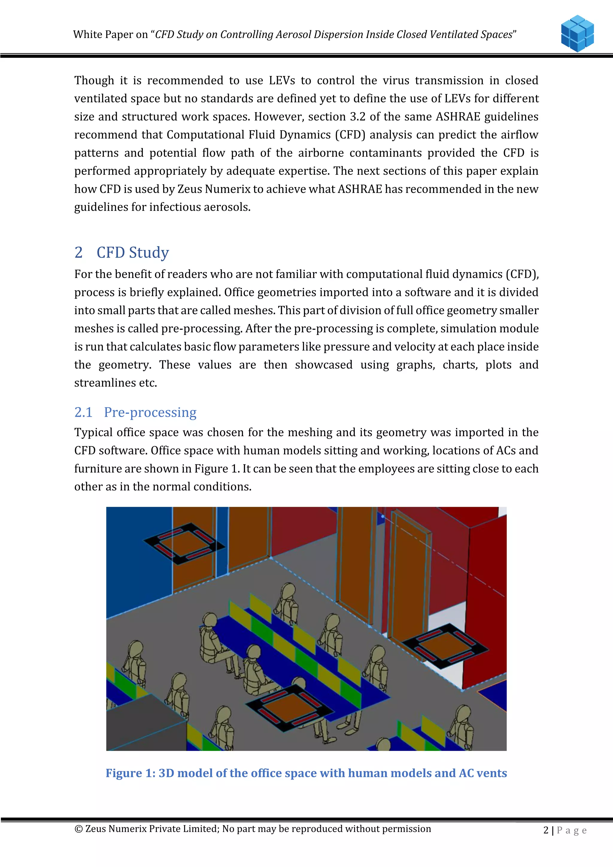 White Paper on “CFD Study on Controlling Aerosol Dispersion Inside Closed Ventilated Spaces”
© Zeus Numerix Private Limited; No part may be reproduced without permission 2 | P a g e
Though it is recommended to use LEVs to control the virus transmission in closed
ventilated space but no standards are defined yet to define the use of LEVs for different
size and structured work spaces. However, section 3.2 of the same ASHRAE guidelines
recommend that Computational Fluid Dynamics (CFD) analysis can predict the airflow
patterns and potential flow path of the airborne contaminants provided the CFD is
performed appropriately by adequate expertise. The next sections of this paper explain
how CFD is used by Zeus Numerix to achieve what ASHRAE has recommended in the new
guidelines for infectious aerosols.
2 CFD Study
For the benefit of readers who are not familiar with computational fluid dynamics (CFD),
process is briefly explained. Office geometries imported into a software and it is divided
into small parts that are called meshes. This part of division of full office geometry smaller
meshes is called pre-processing. After the pre-processing is complete, simulation module
is run that calculates basic flow parameters like pressure and velocity at each place inside
the geometry. These values are then showcased using graphs, charts, plots and
streamlines etc.
2.1 Pre-processing
Typical office space was chosen for the meshing and its geometry was imported in the
CFD software. Office space with human models sitting and working, locations of ACs and
furniture are shown in Figure 1. It can be seen that the employees are sitting close to each
other as in the normal conditions.
Figure 1: 3D model of the office space with human models and AC vents
 
