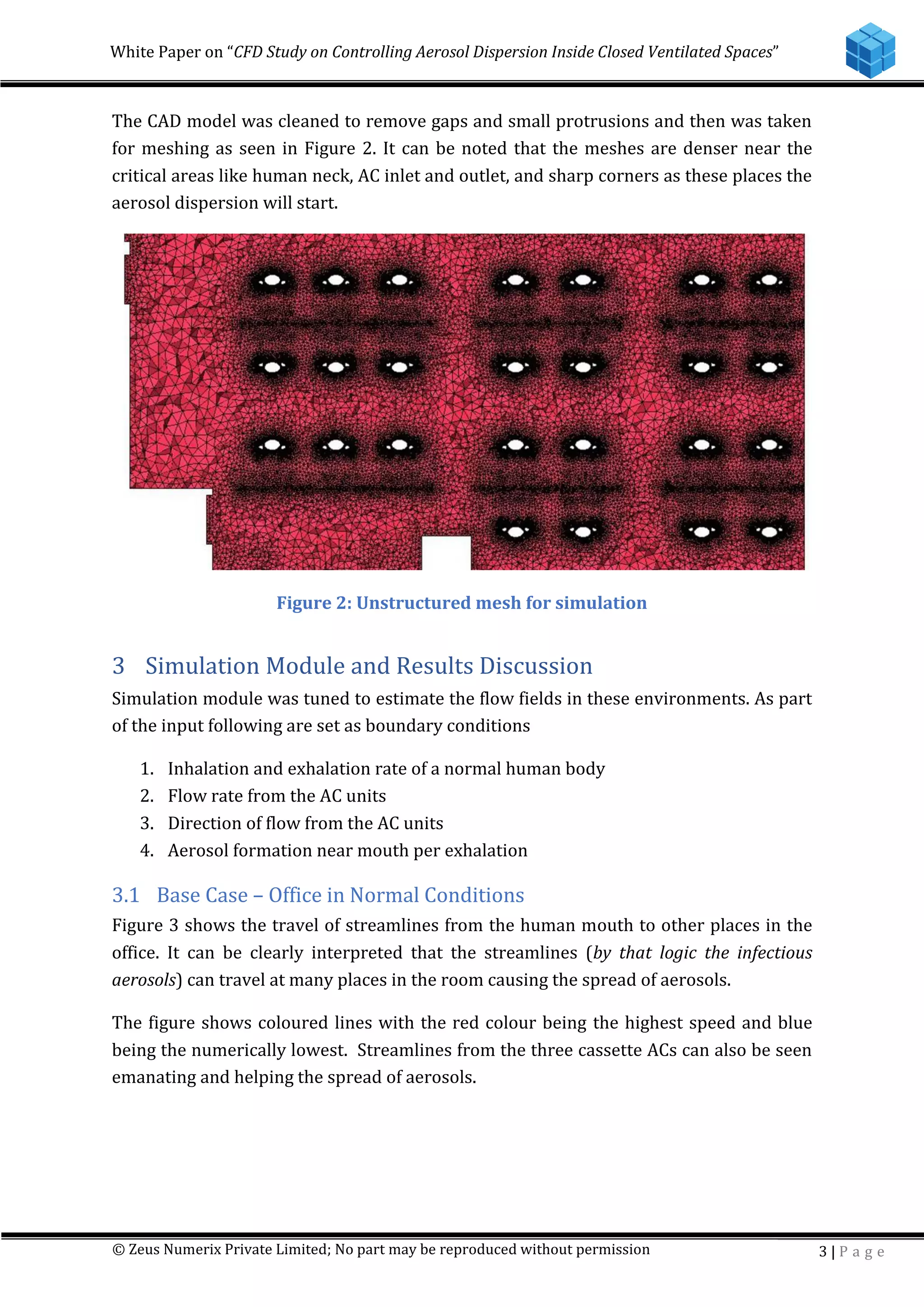 White Paper on “CFD Study on Controlling Aerosol Dispersion Inside Closed Ventilated Spaces”
© Zeus Numerix Private Limited; No part may be reproduced without permission 3 | P a g e
The CAD model was cleaned to remove gaps and small protrusions and then was taken
for meshing as seen in Figure 2. It can be noted that the meshes are denser near the
critical areas like human neck, AC inlet and outlet, and sharp corners as these places the
aerosol dispersion will start.
Figure 2: Unstructured mesh for simulation
3 Simulation Module and Results Discussion
Simulation module was tuned to estimate the flow fields in these environments. As part
of the input following are set as boundary conditions
1. Inhalation and exhalation rate of a normal human body
2. Flow rate from the AC units
3. Direction of flow from the AC units
4. Aerosol formation near mouth per exhalation
3.1 Base Case – Office in Normal Conditions
Figure 3 shows the travel of streamlines from the human mouth to other places in the
office. It can be clearly interpreted that the streamlines (by that logic the infectious
aerosols) can travel at many places in the room causing the spread of aerosols.
The figure shows coloured lines with the red colour being the highest speed and blue
being the numerically lowest. Streamlines from the three cassette ACs can also be seen
emanating and helping the spread of aerosols.
 