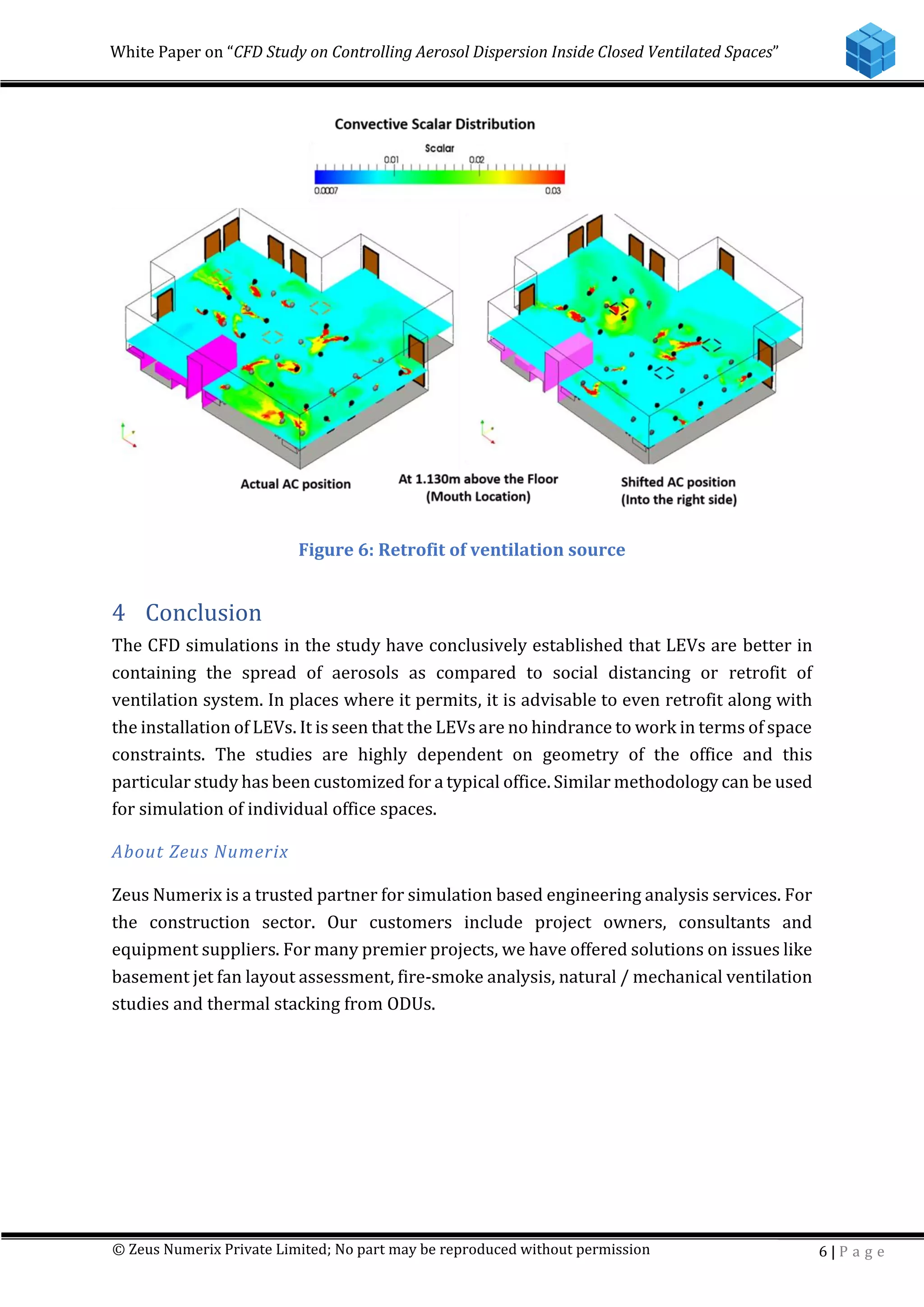 White Paper on “CFD Study on Controlling Aerosol Dispersion Inside Closed Ventilated Spaces”
© Zeus Numerix Private Limited; No part may be reproduced without permission 6 | P a g e
Figure 6: Retrofit of ventilation source
4 Conclusion
The CFD simulations in the study have conclusively established that LEVs are better in
containing the spread of aerosols as compared to social distancing or retrofit of
ventilation system. In places where it permits, it is advisable to even retrofit along with
the installation of LEVs. It is seen that the LEVs are no hindrance to work in terms of space
constraints. The studies are highly dependent on geometry of the office and this
particular study has been customized for a typical office. Similar methodology can be used
for simulation of individual office spaces.
About Zeus Numerix
Zeus Numerix is a trusted partner for simulation based engineering analysis services. For
the construction sector. Our customers include project owners, consultants and
equipment suppliers. For many premier projects, we have offered solutions on issues like
basement jet fan layout assessment, fire-smoke analysis, natural / mechanical ventilation
studies and thermal stacking from ODUs.
 