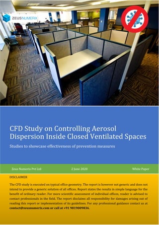 CFD Study on Controlling Aerosol
Dispersion Inside Closed Ventilated Spaces
Studies to showcase effectiveness of prevention measures
Zeus Numerix Pvt Ltd 2 June 2020 White Paper
DISCLAIMER
The CFD study is executed on typical office geometry. The report is however not generic and does not
intend to provide a generic solution of all offices. Report states the results in simple language for the
benefit of ordinary reader. For more scientific assessment of individual offices, reader is advised to
contact professionals in the field. The report disclaims all responsibility for damages arising out of
reading this report or implementation of its guidelines. For any professional guidance contact us at
contact@zeusnumerix.com or call at +91 9819009836.
 