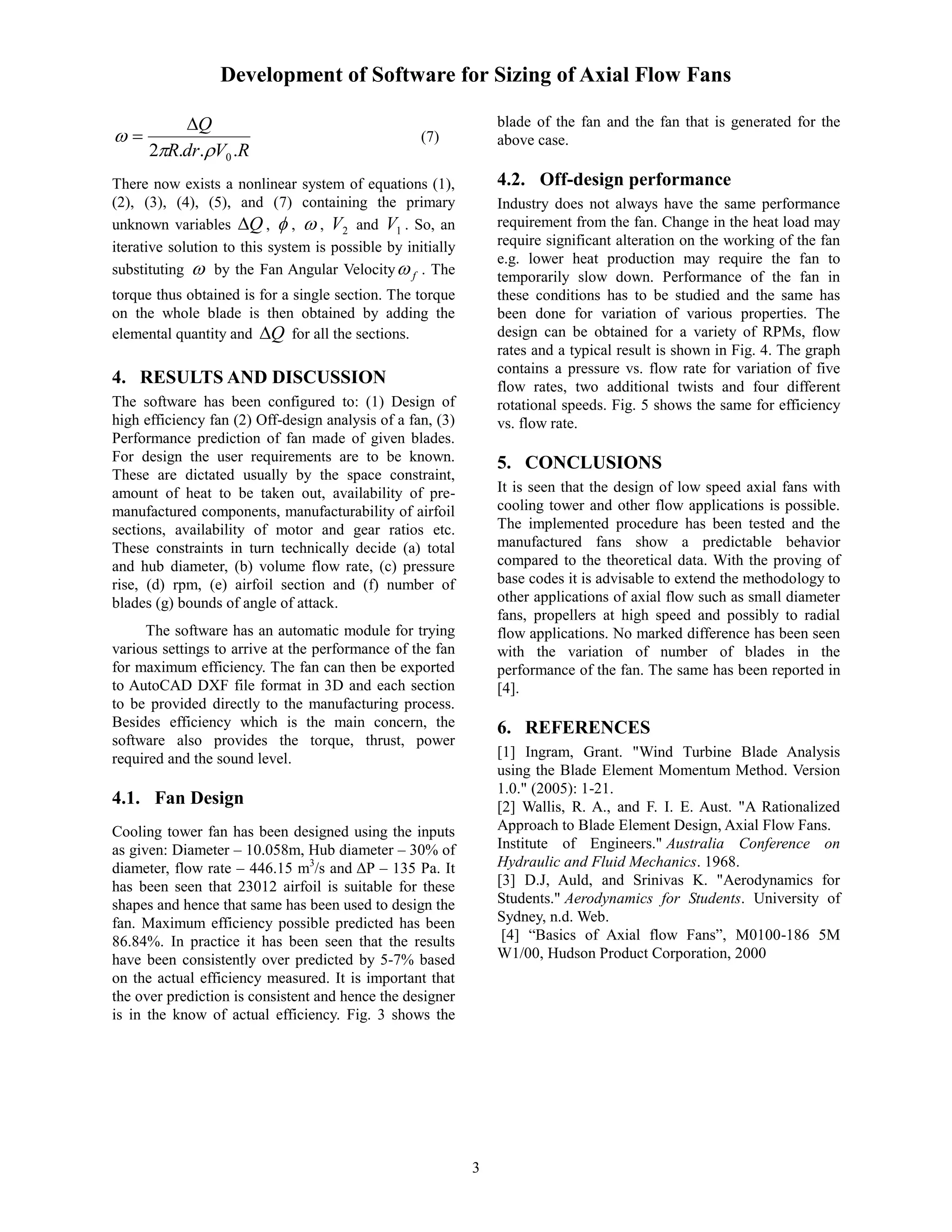 Development of Software for Sizing of Axial Flow Fans
3
RVdrR
Q
...2 0


 (7)
There now exists a nonlinear system of equations (1),
(2), (3), (4), (5), and (7) containing the primary
unknown variables Q ,  ,  , 2V and 1V . So, an
iterative solution to this system is possible by initially
substituting  by the Fan Angular Velocity f . The
torque thus obtained is for a single section. The torque
on the whole blade is then obtained by adding the
elemental quantity and Q for all the sections.
4. RESULTS AND DISCUSSION
The software has been configured to: (1) Design of
high efficiency fan (2) Off-design analysis of a fan, (3)
Performance prediction of fan made of given blades.
For design the user requirements are to be known.
These are dictated usually by the space constraint,
amount of heat to be taken out, availability of pre-
manufactured components, manufacturability of airfoil
sections, availability of motor and gear ratios etc.
These constraints in turn technically decide (a) total
and hub diameter, (b) volume flow rate, (c) pressure
rise, (d) rpm, (e) airfoil section and (f) number of
blades (g) bounds of angle of attack.
The software has an automatic module for trying
various settings to arrive at the performance of the fan
for maximum efficiency. The fan can then be exported
to AutoCAD DXF file format in 3D and each section
to be provided directly to the manufacturing process.
Besides efficiency which is the main concern, the
software also provides the torque, thrust, power
required and the sound level.
4.1. Fan Design
Cooling tower fan has been designed using the inputs
as given: Diameter – 10.058m, Hub diameter – 30% of
diameter, flow rate – 446.15 m3
/s and ΔP – 135 Pa. It
has been seen that 23012 airfoil is suitable for these
shapes and hence that same has been used to design the
fan. Maximum efficiency possible predicted has been
86.84%. In practice it has been seen that the results
have been consistently over predicted by 5-7% based
on the actual efficiency measured. It is important that
the over prediction is consistent and hence the designer
is in the know of actual efficiency. Fig. 3 shows the
blade of the fan and the fan that is generated for the
above case.
4.2. Off-design performance
Industry does not always have the same performance
requirement from the fan. Change in the heat load may
require significant alteration on the working of the fan
e.g. lower heat production may require the fan to
temporarily slow down. Performance of the fan in
these conditions has to be studied and the same has
been done for variation of various properties. The
design can be obtained for a variety of RPMs, flow
rates and a typical result is shown in Fig. 4. The graph
contains a pressure vs. flow rate for variation of five
flow rates, two additional twists and four different
rotational speeds. Fig. 5 shows the same for efficiency
vs. flow rate.
5. CONCLUSIONS
It is seen that the design of low speed axial fans with
cooling tower and other flow applications is possible.
The implemented procedure has been tested and the
manufactured fans show a predictable behavior
compared to the theoretical data. With the proving of
base codes it is advisable to extend the methodology to
other applications of axial flow such as small diameter
fans, propellers at high speed and possibly to radial
flow applications. No marked difference has been seen
with the variation of number of blades in the
performance of the fan. The same has been reported in
[4].
6. REFERENCES
[1] Ingram, Grant. "Wind Turbine Blade Analysis
using the Blade Element Momentum Method. Version
1.0." (2005): 1-21.
[2] Wallis, R. A., and F. I. E. Aust. "A Rationalized
Approach to Blade Element Design, Axial Flow Fans.
Institute of Engineers." Australia Conference on
Hydraulic and Fluid Mechanics. 1968.
[3] D.J, Auld, and Srinivas K. "Aerodynamics for
Students." Aerodynamics for Students. University of
Sydney, n.d. Web.
[4] “Basics of Axial flow Fans”, M0100-186 5M
W1/00, Hudson Product Corporation, 2000
 