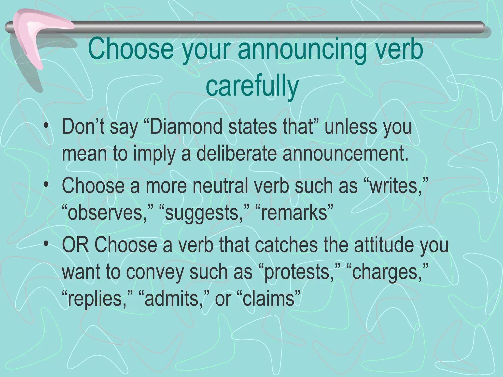 Choose your announcing verb carefully Don’t say “Diamond states that” unless you mean to imply a deliberate announcement. Choose a more neutral verb such as “writes,” “observes,” “suggests,” “remarks” OR Choose a verb that catches the attitude you want to convey such as “protests,” “charges,” “replies,” “admits,” or “claims” 