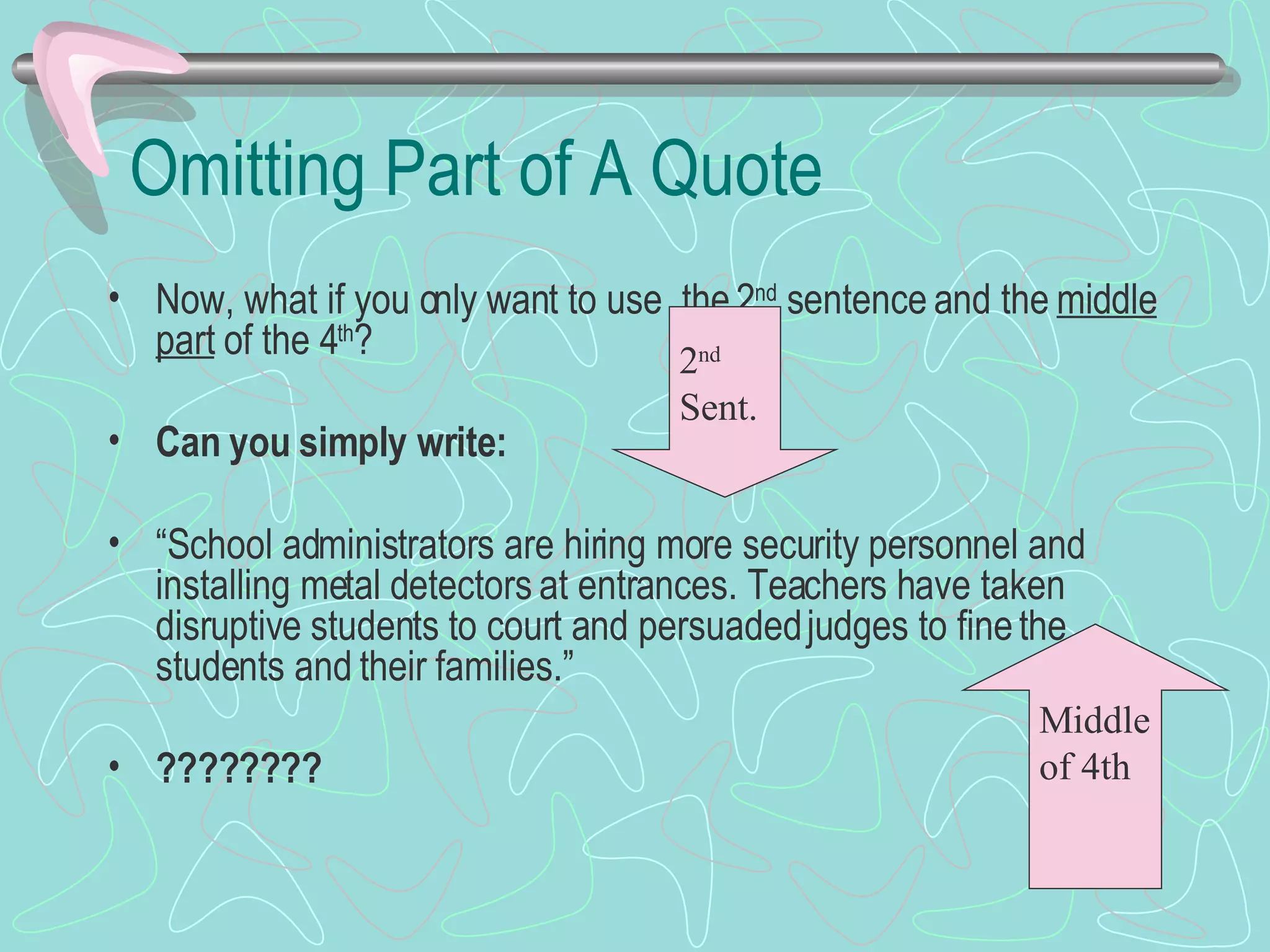 Omitting Part of A Quote Now, what if you only want to use  the 2 nd  sentence and the  middle part  of the 4 th ? Can you simply write: “ School administrators are hiring more security personnel and installing metal detectors at entrances. Teachers have taken disruptive students to court and persuaded judges to fine the students and their families.” ???????? 2 nd  Sent. Middle of 4th 